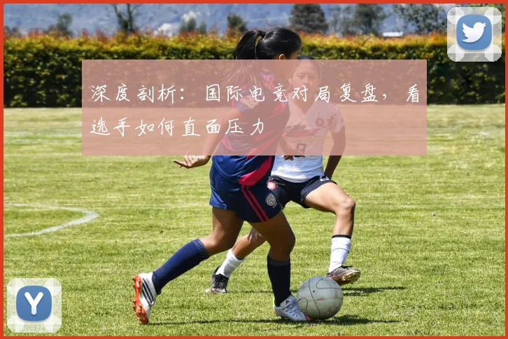 深度剖析：国际电竞对局复盘，看选手如何直面压力