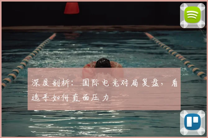 深度剖析：国际电竞对局复盘，看选手如何直面压力